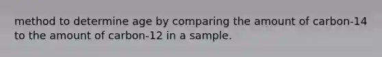 method to determine age by comparing the amount of carbon-14 to the amount of carbon-12 in a sample.