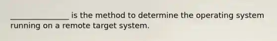 _______________ is the method to determine the operating system running on a remote target system.