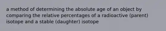 a method of determining the absolute age of an object by comparing the relative percentages of a radioactive (parent) isotope and a stable (daughter) isotope