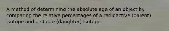 A method of determining the absolute age of an object by comparing the relative percentages of a radioactive (parent) isotope and a stable (daughter) isotope.