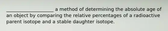 ____________________ a method of determining the <a href='https://www.questionai.com/knowledge/kNnXR6yMJW-absolute-age' class='anchor-knowledge'>absolute age</a> of an object by comparing the relative percentages of a radioactive parent isotope and a stable daughter isotope.