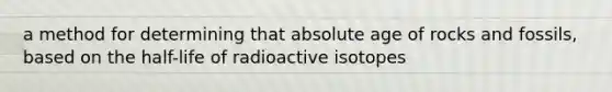 a method for determining that absolute age of rocks and fossils, based on the half-life of radioactive isotopes