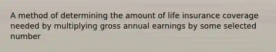 A method of determining the amount of life insurance coverage needed by multiplying gross annual earnings by some selected number