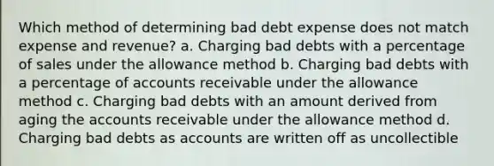 Which method of determining bad debt expense does not match expense and revenue? a. Charging bad debts with a percentage of sales under the allowance method b. Charging bad debts with a percentage of accounts receivable under the allowance method c. Charging bad debts with an amount derived from aging the accounts receivable under the allowance method d. Charging bad debts as accounts are written off as uncollectible