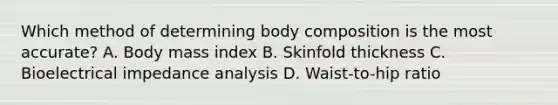 Which method of determining body composition is the most accurate? A. Body mass index B. Skinfold thickness C. Bioelectrical impedance analysis D. Waist-to-hip ratio