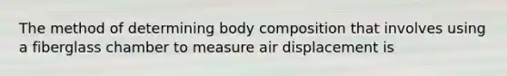 The method of determining body composition that involves using a fiberglass chamber to measure air displacement is