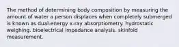 The method of determining body composition by measuring the amount of water a person displaces when completely submerged is known as dual-energy x-ray absorptiometry. hydrostatic weighing. bioelectrical impedance analysis. skinfold measurement.