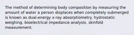 The method of determining body composition by measuring the amount of water a person displaces when completely submerged is known as dual-energy x-ray absorptiometry. hydrostatic weighing. bioelectrical impedance analysis. skinfold measurement.