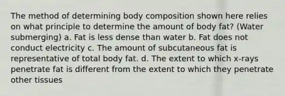 The method of determining body composition shown here relies on what principle to determine the amount of body fat? (Water submerging) a. Fat is less dense than water b. Fat does not conduct electricity c. The amount of subcutaneous fat is representative of total body fat. d. The extent to which x-rays penetrate fat is different from the extent to which they penetrate other tissues