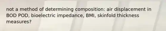 not a method of determining composition: air displacement in BOD POD, bioelectric impedance, BMI, skinfold thickness measures?