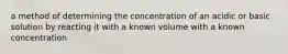 a method of determining the concentration of an acidic or basic solution by reacting it with a known volume with a known concentration