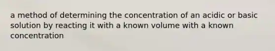 a method of determining the concentration of an acidic or basic solution by reacting it with a known volume with a known concentration