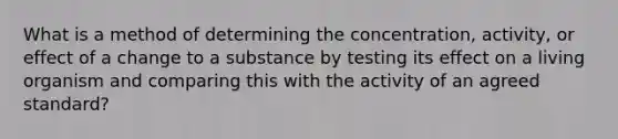 What is a method of determining the​ concentration, activity, or effect of a change to a substance by testing its effect on a living organism and comparing this with the activity of an agreed​ standard?