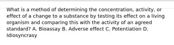 What is a method of determining the​ concentration, activity, or effect of a change to a substance by testing its effect on a living organism and comparing this with the activity of an agreed​ standard? A. Bioassay B. Adverse effect C. Potentiation D. Idiosyncrasy