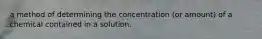 a method of determining the concentration (or amount) of a chemical contained in a solution.