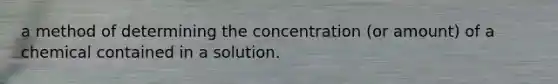 a method of determining the concentration (or amount) of a chemical contained in a solution.