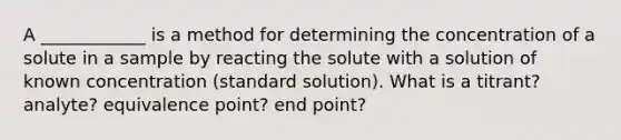 A ____________ is a method for determining the concentration of a solute in a sample by reacting the solute with a solution of known concentration (standard solution). What is a titrant? analyte? equivalence point? end point?