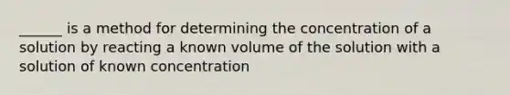 ______ is a method for determining the concentration of a solution by reacting a known volume of the solution with a solution of known concentration