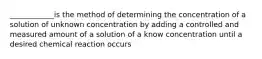 ____________is the method of determining the concentration of a solution of unknown concentration by adding a controlled and measured amount of a solution of a know concentration until a desired chemical reaction occurs