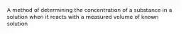 A method of determining the concentration of a substance in a solution when it reacts with a measured volume of known solution