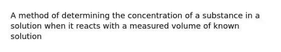 A method of determining the concentration of a substance in a solution when it reacts with a measured volume of known solution