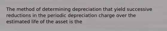 The method of determining depreciation that yield successive reductions in the periodic depreciation charge over the estimated life of the asset is the