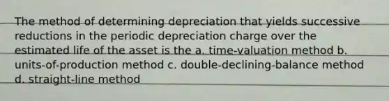 The method of determining depreciation that yields successive reductions in the periodic depreciation charge over the estimated life of the asset is the a. time-valuation method b. units-of-production method c. double-declining-balance method d. straight-line method