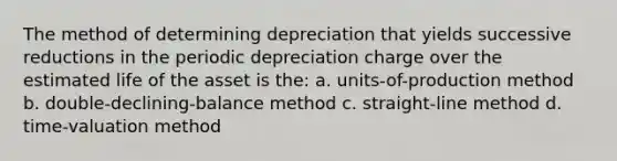 The method of determining depreciation that yields successive reductions in the periodic depreciation charge over the estimated life of the asset is the: a. units-of-production method b. double-declining-balance method c. straight-line method d. time-valuation method