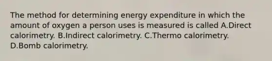 The method for determining energy expenditure in which the amount of oxygen a person uses is measured is called A.Direct calorimetry. B.Indirect calorimetry. C.Thermo calorimetry. D.Bomb calorimetry.