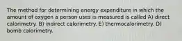 The method for determining energy expenditure in which the amount of oxygen a person uses is measured is called A) direct calorimetry. B) indirect calorimetry. E) thermocalorimetry. D) bomb calorimetry.