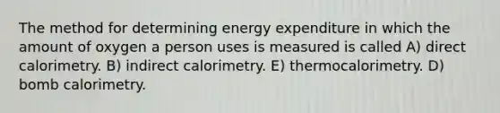 The method for determining energy expenditure in which the amount of oxygen a person uses is measured is called A) direct calorimetry. B) indirect calorimetry. E) thermocalorimetry. D) bomb calorimetry.