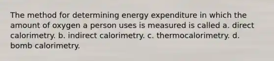 The method for determining energy expenditure in which the amount of oxygen a person uses is measured is called a. direct calorimetry. b. indirect calorimetry. c. thermocalorimetry. d. bomb calorimetry.