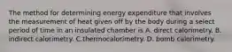 The method for determining energy expenditure that involves the measurement of heat given off by the body during a select period of time in an insulated chamber is A. direct calorimetry. B. indirect calorimetry. C.thermocalorimetry. D. bomb calorimetry.