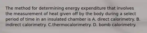 The method for determining energy expenditure that involves the measurement of heat given off by the body during a select period of time in an insulated chamber is A. direct calorimetry. B. indirect calorimetry. C.thermocalorimetry. D. bomb calorimetry.