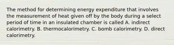 The method for determining energy expenditure that involves the measurement of heat given off by the body during a select period of time in an insulated chamber is called A. indirect calorimetry. B. thermocalorimetry. C. bomb calorimetry. D. direct calorimetry.