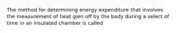 The method for determining energy expenditure that involves the measurement of heat gien off by the body during a select of time in an insulated chamber is called