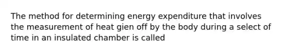 The method for determining energy expenditure that involves the measurement of heat gien off by the body during a select of time in an insulated chamber is called