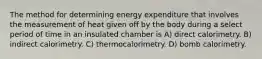 The method for determining energy expenditure that involves the measurement of heat given off by the body during a select period of time in an insulated chamber is A) direct calorimetry. B) indirect calorimetry. C) thermocalorimetry. D) bomb calorimetry.