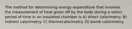 The method for determining energy expenditure that involves the measurement of heat given off by the body during a select period of time in an insulated chamber is A) direct calorimetry. B) indirect calorimetry. C) thermocalorimetry. D) bomb calorimetry.