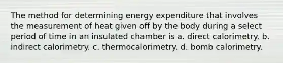 The method for determining energy expenditure that involves the measurement of heat given off by the body during a select period of time in an insulated chamber is a. direct calorimetry. b. indirect calorimetry. c. thermocalorimetry. d. bomb calorimetry.