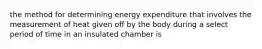 the method for determining energy expenditure that involves the measurement of heat given off by the body during a select period of time in an insulated chamber is