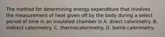 The method for determining energy expenditure that involves the measurement of heat given off by the body during a select period of time in an insulated chamber is A. direct calorimetry. B. indirect calorimetry. C. thermocalorimetry. D. bomb calorimetry.