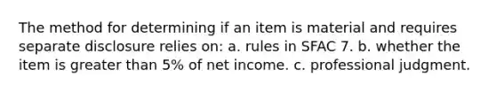 The method for determining if an item is material and requires separate disclosure relies on: a. rules in SFAC 7. b. whether the item is greater than 5% of net income. c. professional judgment.