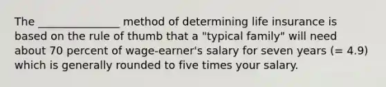 The _______________ method of determining life insurance is based on the rule of thumb that a "typical family" will need about 70 percent of wage-earner's salary for seven years (= 4.9) which is generally rounded to five times your salary.