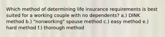 Which method of determining life insurance requirements is best suited for a working couple with no dependents? a.) DINK method b.) "nonworking" spouse method c.) easy method e.) hard method f.) thorough method