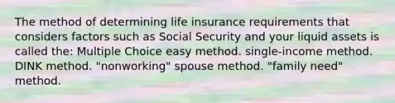 The method of determining life insurance requirements that considers factors such as Social Security and your liquid assets is called the: Multiple Choice easy method. single-income method. DINK method. "nonworking" spouse method. "family need" method.