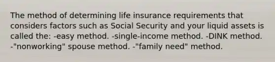 The method of determining life insurance requirements that considers factors such as Social Security and your liquid assets is called the: -easy method. -single-income method. -DINK method. -"nonworking" spouse method. -"family need" method.