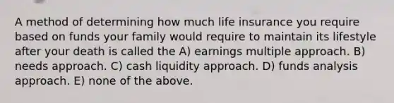 A method of determining how much life insurance you require based on funds your family would require to maintain its lifestyle after your death is called the A) earnings multiple approach. B) needs approach. C) cash liquidity approach. D) funds analysis approach. E) none of the above.