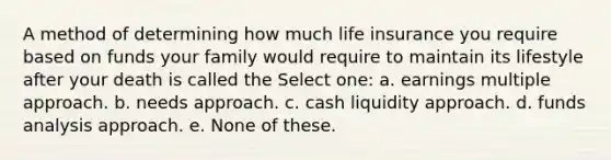 A method of determining how much life insurance you require based on funds your family would require to maintain its lifestyle after your death is called the Select one: a. earnings multiple approach. b. needs approach. c. cash liquidity approach. d. funds analysis approach. e. None of these.