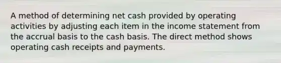 A method of determining net cash provided by operating activities by adjusting each item in the income statement from the accrual basis to the cash basis. The direct method shows operating cash receipts and payments.